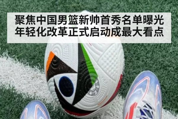 聚焦中国男篮新帅首秀名单曝光年轻化改革正式启动成最大看点