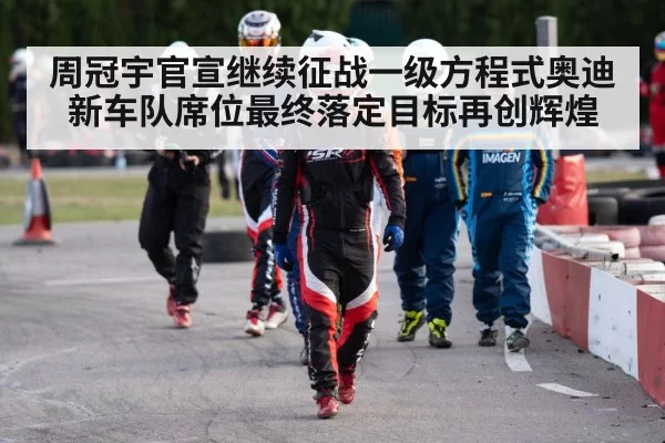 周冠宇官宣继续征战一级方程式奥迪新车队席位最终落定目标再创辉煌